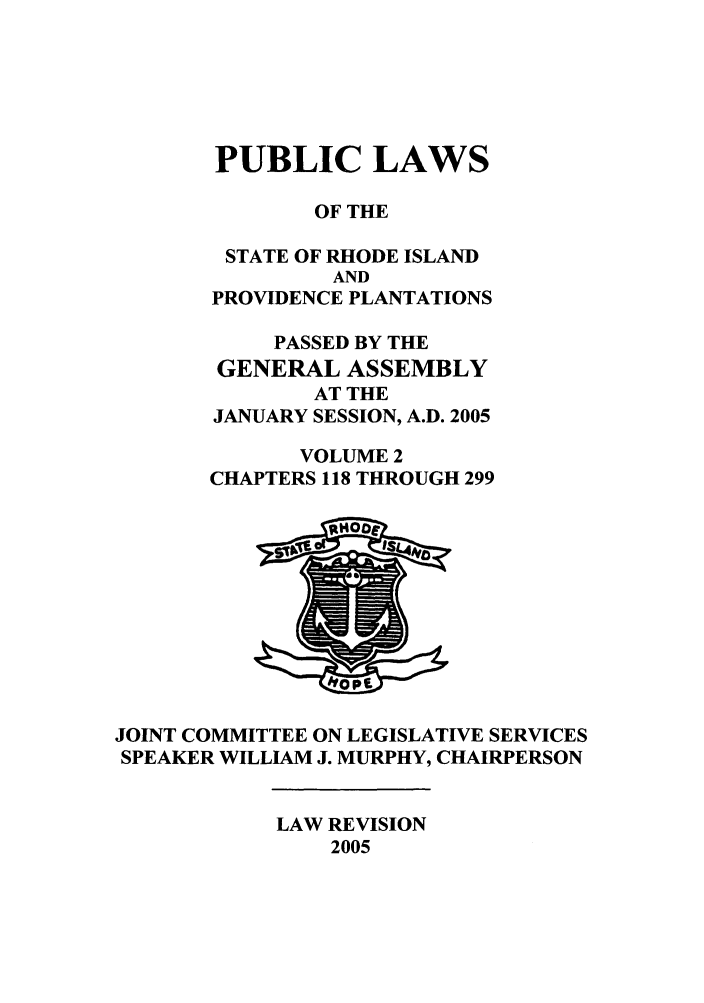 handle is hein.ssl/ssri0022 and id is 1 raw text is: PUBLIC LAWS
OF THE
STATE OF RHODE ISLAND
AND
PROVIDENCE PLANTATIONS
PASSED BY THE
GENERAL ASSEMBLY
AT THE
JANUARY SESSION, A.D. 2005
VOLUME 2
CHAPTERS 118 THROUGH 299
JOINT COMMITTEE ON LEGISLATIVE SERVICES
SPEAKER WILLIAM J. MURPHY, CHAIRPERSON

LAW REVISION
2005


