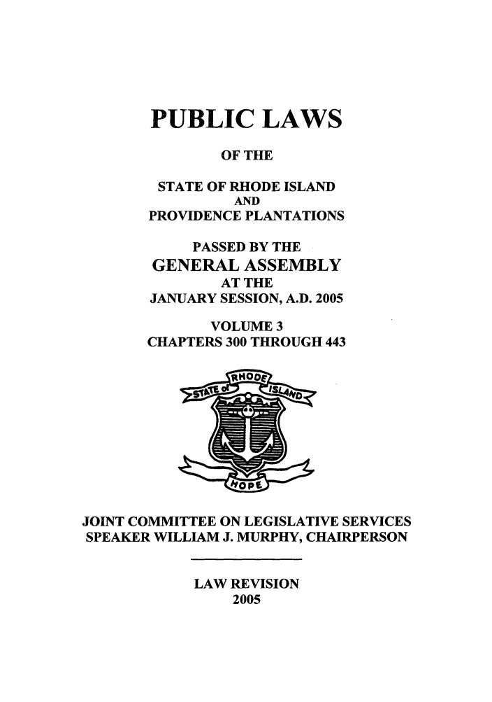 handle is hein.ssl/ssri0023 and id is 1 raw text is: PUBLIC LAWS
OF THE
STATE OF RHODE ISLAND
AND
PROVIDENCE PLANTATIONS
PASSED BY THE
GENERAL ASSEMBLY
AT THE
JANUARY SESSION, A.D. 2005
VOLUME 3
CHAPTERS 300 THROUGH 443

JOINT COMMITTEE ON LEGISLATIVE SERVICES
SPEAKER WILLIAM J. MURPHY, CHAIRPERSON

LAW REVISION
2005



