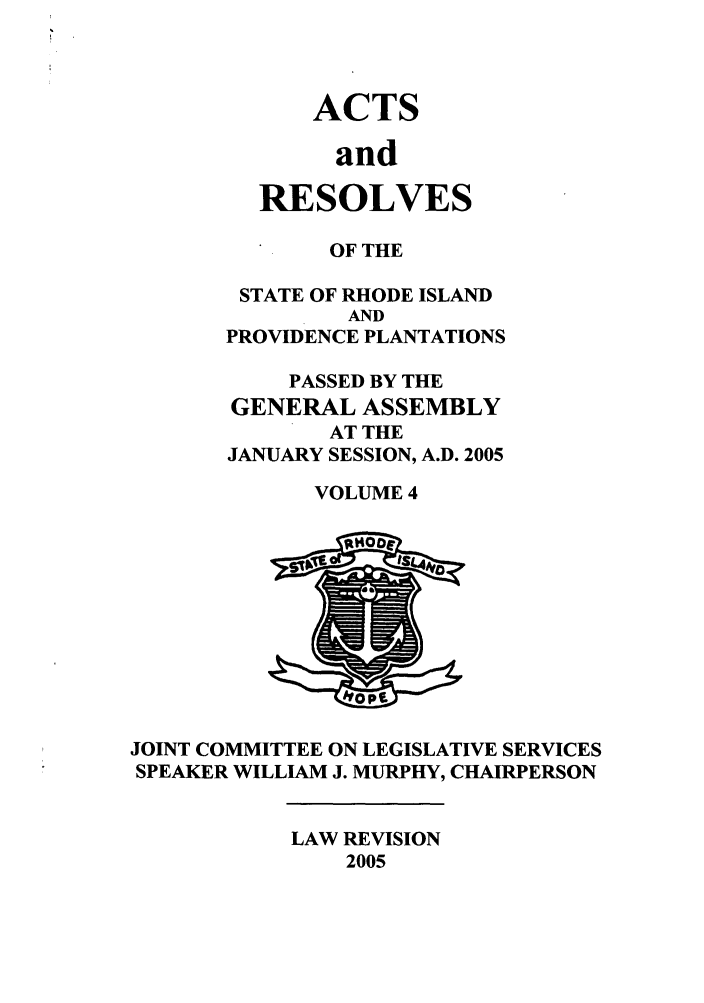 handle is hein.ssl/ssri0024 and id is 1 raw text is: ACTS
and
RESOLVES

OF THE
STATE OF RHODE ISLAND
AND
PROVIDENCE PLANTATIONS
PASSED BY THE
GENERAL ASSEMBLY
AT THE
JANUARY SESSION, A.D. 2005
VOLUME 4

JOINT COMMITTEE ON LEGISLATIVE SERVICES
SPEAKER WILLIAM J. MURPHY, CHAIRPERSON

LAW REVISION
2005


