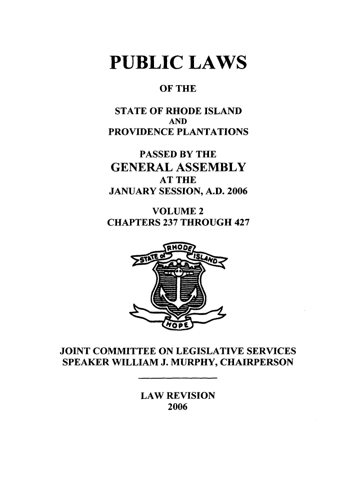 handle is hein.ssl/ssri0026 and id is 1 raw text is: PUBLIC LAWS
OF THE
STATE OF RHODE ISLAND
AND
PROVIDENCE PLANTATIONS
PASSED BY THE
GENERAL ASSEMBLY
AT THE
JANUARY SESSION, A.D. 2006
VOLUME 2
CHAPTERS 237 THROUGH 427

JOINT COMMITTEE ON LEGISLATIVE SERVICES
SPEAKER WILLIAM J. MURPHY, CHAIRPERSON

LAW REVISION
2006


