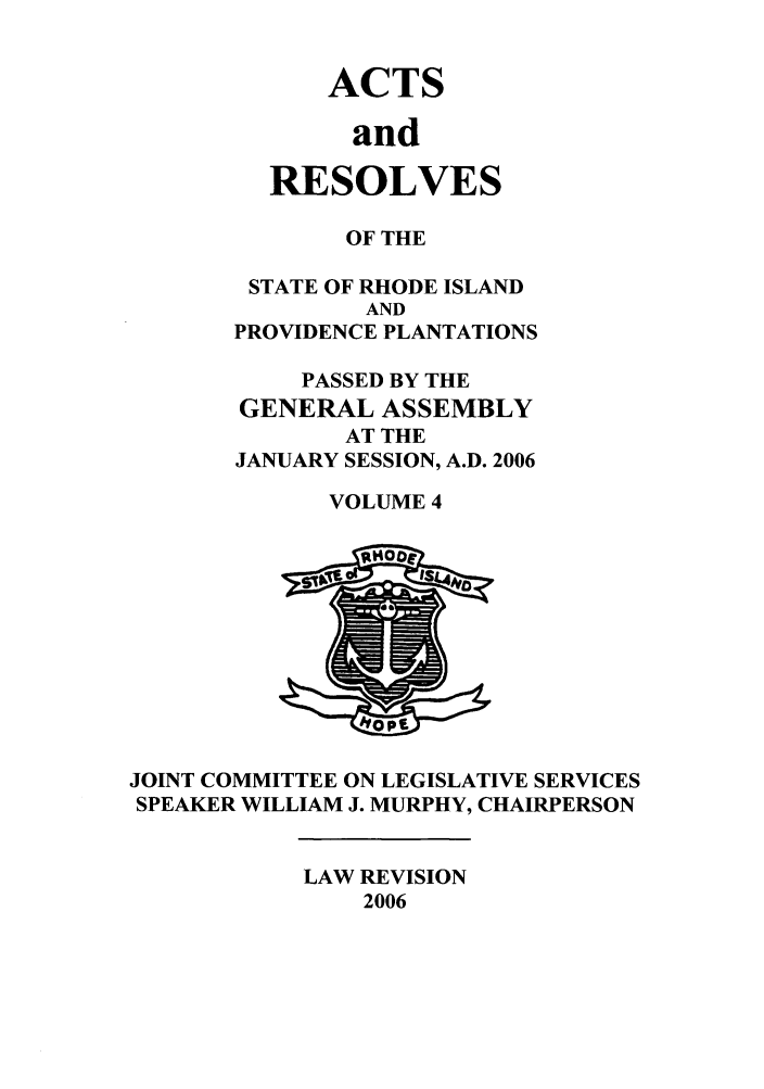handle is hein.ssl/ssri0028 and id is 1 raw text is: ACTS
and
RESOLVES

OF THE
STATE OF RHODE ISLAND
AND
PROVIDENCE PLANTATIONS
PASSED BY THE
GENERAL ASSEMBLY
AT THE
JANUARY SESSION, A.D. 2006
VOLUME 4

JOINT COMMITTEE ON LEGISLATIVE SERVICES
SPEAKER WILLIAM J. MURPHY, CHAIRPERSON

LAW REVISION
2006


