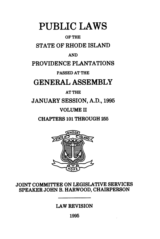 handle is hein.ssl/ssri0033 and id is 1 raw text is: PUBLIC LAWS
OF THE
STATE OF RHODE ISLAND
AND
PROVIDENCE PLANTATIONS
PASSED AT THE
GENERAL ASSEMBLY
AT THE
JANUARY SESSION, A.D., 1995
VOLUME II
CHAPTERS 101 THROUGH 255
JOINT COMMITTEE ON LEGISLATIVE SERVICES
SPEAKER JOHN B. HARWOOD, CHAIRPERSON
LAW REVISION
1995


