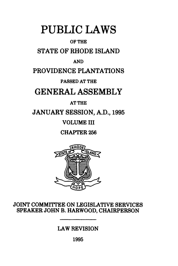 handle is hein.ssl/ssri0034 and id is 1 raw text is: PUBLIC LAWS
OF THE
STATE OF RHODE ISLAND
AND
PROVIDENCE PLANTATIONS
PASSED AT THE
GENERAL ASSEMBLY
AT THE
JANUARY SESSION, A.D., 1995
VOLUME III
CHAPTER 256
JOINT COMMITTEE ON LEGISLATIVE SERVICES
SPEAKER JOHN B. HARWOOD, CHAIRPERSON
LAW REVISION
1995


