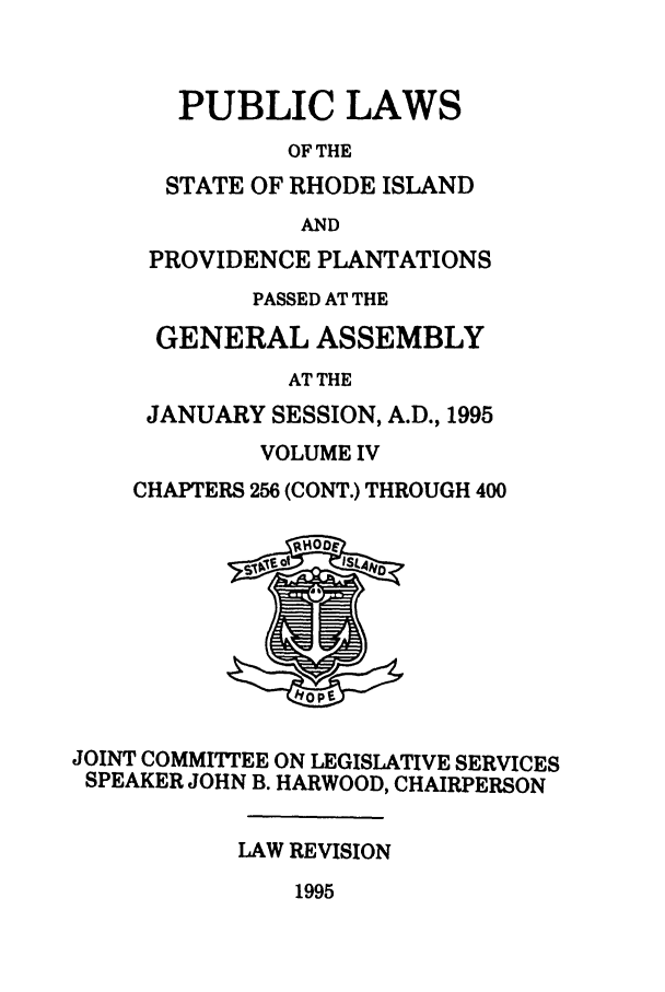 handle is hein.ssl/ssri0035 and id is 1 raw text is: PUBLIC LAWS
OF THE
STATE OF RHODE ISLAND
AND
PROVIDENCE PLANTATIONS
PASSED AT THE
GENERAL ASSEMBLY
AT THE
JANUARY SESSION, A.D., 1995
VOLUME IV
CHAPTERS 256 (CONT.) THROUGH 400
JOINT COMMITIEE ON LEGISLATIVE SERVICES
SPEAKER JOHN B. HARWOOD, CHAIRPERSON
LAW REVISION
1995


