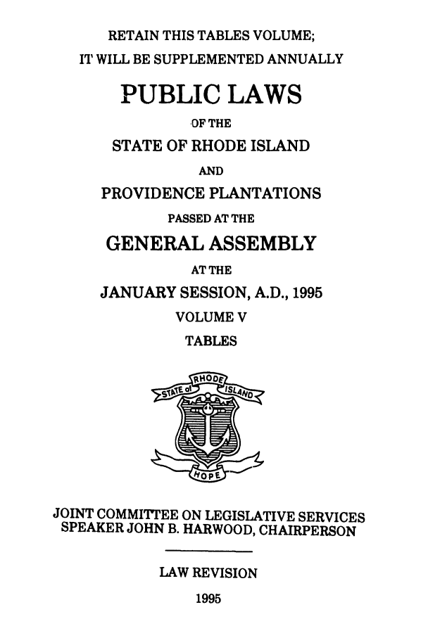handle is hein.ssl/ssri0036 and id is 1 raw text is: RETAIN THIS TABLES VOLUME;

IT WILL BE SUPPLEMENTED ANNUALLY
PUBLIC LAWS
OF THE
STATE OF RHODE ISLAND
AND
PROVIDENCE PLANTATIONS
PASSED AT THE
GENERAL ASSEMBLY
AT THE
JANUARY SESSION, A.D., 1995

VOLUME V
TABLES

JOINT COMMITTEE ON LEGISLATIVE SERVICES
SPEAKER JOHN B. HARWOOD, CHAIRPERSON
LAW REVISION

1995


