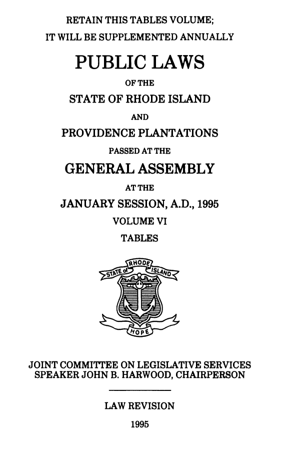 handle is hein.ssl/ssri0037 and id is 1 raw text is: RETAIN THIS TABLES VOLUME;
IT WILL BE SUPPLEMENTED ANNUALLY
PUBLIC LAWS
OF THE
STATE OF RHODE ISLAND
AND
PROVIDENCE PLANTATIONS
PASSED AT THE
GENERAL ASSEMBLY
AT THE
JANUARY SESSION, A.D., 1995
VOLUME VI
TABLES
JOINT COMMITTEE ON LEGISLATIVE SERVICES
SPEAKER JOHN B. HARWOOD, CHAIRPERSON
LAW REVISION

1995



