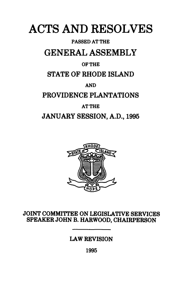 handle is hein.ssl/ssri0038 and id is 1 raw text is: ACTS AND RESOLVES
PASSED AT THE
GENERAL ASSEMBLY
OF THE
STATE OF RHODE ISLAND
AND

PROVIDENCE PLANTATIONS
AT THE
JANUARY SESSION, A.D., 1995

JOINT COMMITTEE ON LEGISLATIVE SERVICES
SPEAKER JOHN B. HARWOOD, CHAIRPERSON
LAW REVISION

1995


