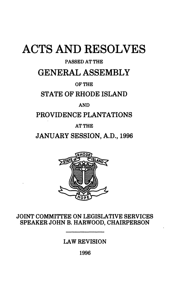 handle is hein.ssl/ssri0039 and id is 1 raw text is: ACTS AND RESOLVES
PASSED AT THE
GENERAL ASSEMBLY
OF THE
STATE OF RHODE ISLAND
AND
PROVIDENCE PLANTATIONS
AT THE
JANUARY SESSION, A.D., 1996
JOINT COMMITTEE ON LEGISLATIVE SERVICES
SPEAKER JOHN B. HARWOOD, CHAIRPERSON
LAW REVISION
1996


