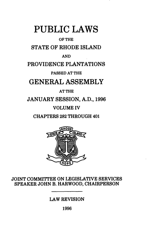 handle is hein.ssl/ssri0042 and id is 1 raw text is: PUBLIC LAWS
OF THE
STATE OF RHODE ISLAND
AND
PROVIDENCE PLANTATIONS
PASSED AT THE
GENERAL ASSEMBLY
AT THE
JANUARY SESSION, A.D., 1996
VOLUME IV
CHAPTERS 282 THROUGH 401
JOINT COMMITTEE ON LEGISLATIVE SERVICES
SPEAKER JOHN B. HARWOOD, CHAIRPERSON
LAW REVISION
1996


