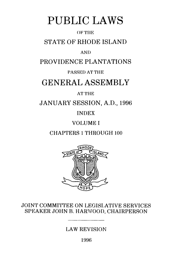 handle is hein.ssl/ssri0043 and id is 1 raw text is: PUBLIC LAWS
OF TilE,
STATE OF RHODE ISLAND
AND
PROVIDENCE PLANTATIONS
PASSE ) AT THE
GENERAL ASSEMBLY
AT THE
JANUARY SESSION, A.D., 1996
INDEX
VOLUME I
CHAPTERS 1 THROUGH 100
JOINT COMMITTEE ON LEGISLATIVE SERVICES
SPEAKER JOHN B. HARWOOD, CHAIRPERSON
LAW REVISION
1996


