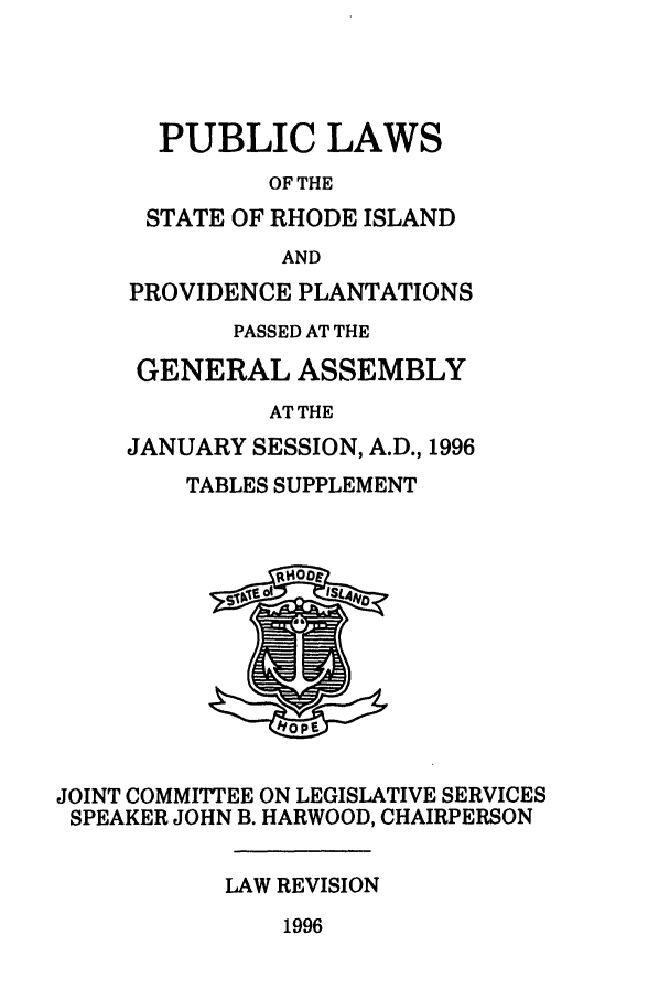 handle is hein.ssl/ssri0044 and id is 1 raw text is: PUBLIC LAWS
OF THE
STATE OF RHODE ISLAND
AND
PROVIDENCE PLANTATIONS
PASSED AT THE
GENERAL ASSEMBLY
AT THE
JANUARY SESSION, A.D., 1996

TABLES SUPPLEMENT

JOINT COMMITTEE ON LEGISLATIVE SERVICES
SPEAKER JOHN B. HARWOOD, CHAIRPERSON
LAW REVISION

1996


