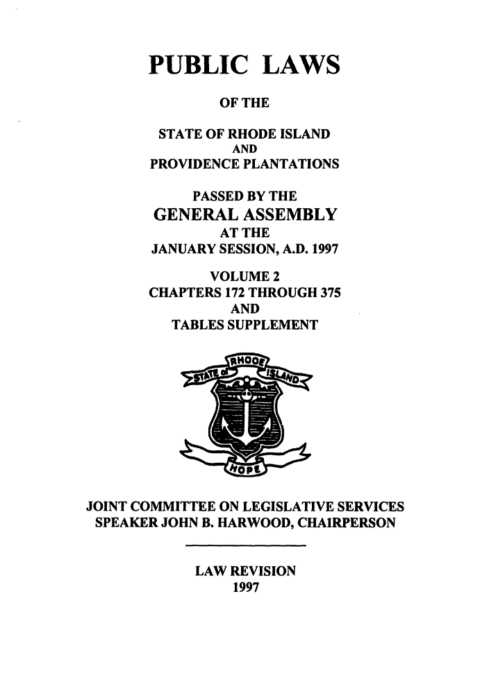 handle is hein.ssl/ssri0046 and id is 1 raw text is: PUBLIC LAWS
OF THE
STATE OF RHODE ISLAND
AND
PROVIDENCE PLANTATIONS
PASSED BY THE
GENERAL ASSEMBLY
AT THE
JANUARY SESSION, A.D. 1997
VOLUME 2
CHAPTERS 172 THROUGH 375
AND
TABLES SUPPLEMENT

JOINT COMMITTEE ON LEGISLATIVE SERVICES
SPEAKER JOHN B. HARWOOD, CHAIRPERSON

LAW REVISION
1997



