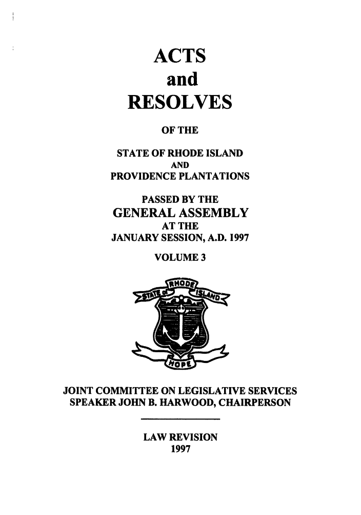 handle is hein.ssl/ssri0047 and id is 1 raw text is: ACTS
and
RESOLVES

OF THE
STATE OF RHODE ISLAND
AND
PROVIDENCE PLANTATIONS
PASSED BY THE
GENERAL ASSEMBLY
AT THE
JANUARY SESSION, A.D. 1997
VOLUME 3

JOINT COMMITTEE ON LEGISLATIVE SERVICES
SPEAKER JOHN B. HARWOOD, CHAIRPERSON

LAW REVISION
1997


