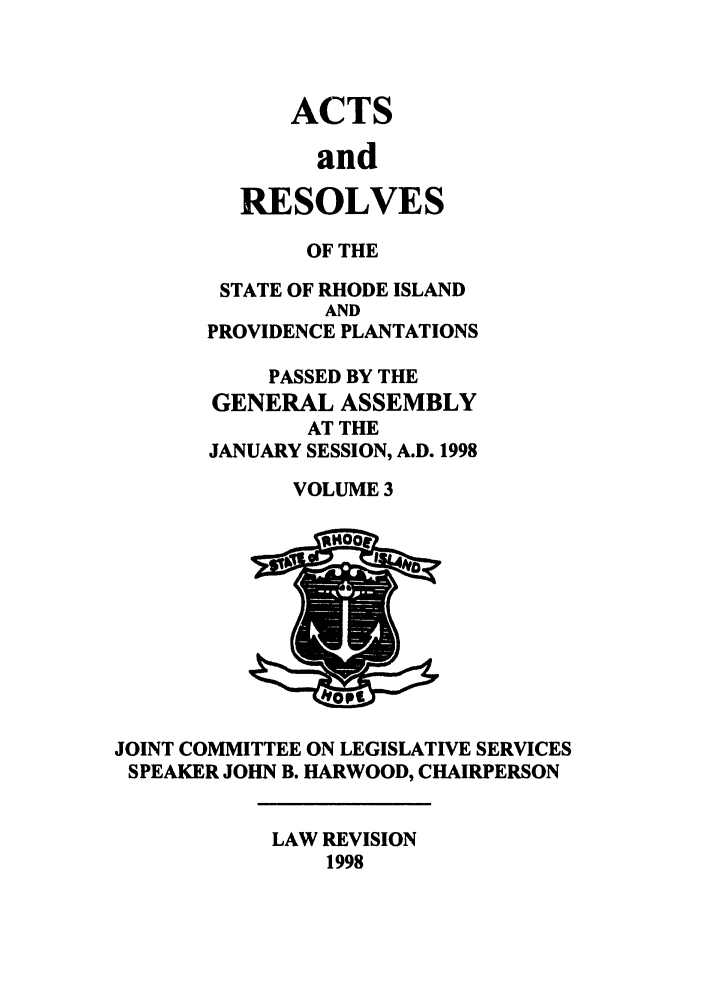handle is hein.ssl/ssri0050 and id is 1 raw text is: ACTS
and
RESOLVES

OF THE
STATE OF RHODE ISLAND
AND
PROVIDENCE PLANTATIONS
PASSED BY THE
GENERAL ASSEMBLY
AT THE
JANUARY SESSION, A.D. 1998
VOLUME 3

JOINT COMMITTEE ON LEGISLATIVE SERVICES
SPEAKER JOHN B. HARWOOD, CHAIRPERSON

LAW REVISION
1998


