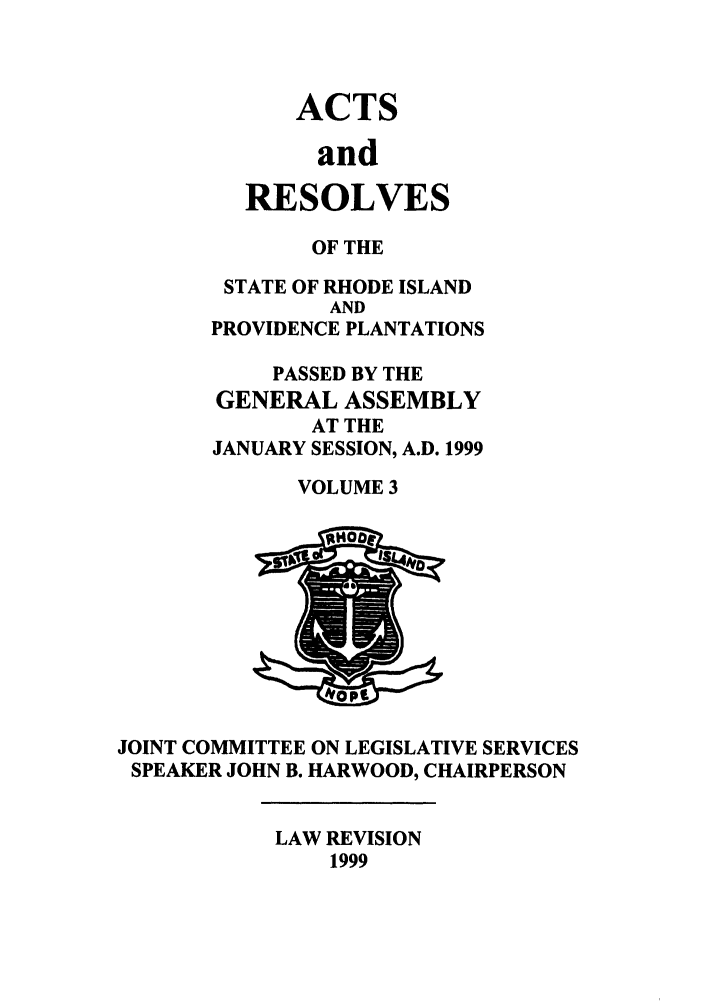 handle is hein.ssl/ssri0053 and id is 1 raw text is: ACTS
and
RESOLVES

OF THE
STATE OF RHODE ISLAND
AND
PROVIDENCE PLANTATIONS
PASSED BY THE
GENERAL ASSEMBLY
AT THE
JANUARY SESSION, A.D. 1999
VOLUME 3

JOINT COMMITTEE ON LEGISLATIVE SERVICES
SPEAKER JOHN B. HARWOOD, CHAIRPERSON

LAW REVISION
1999


