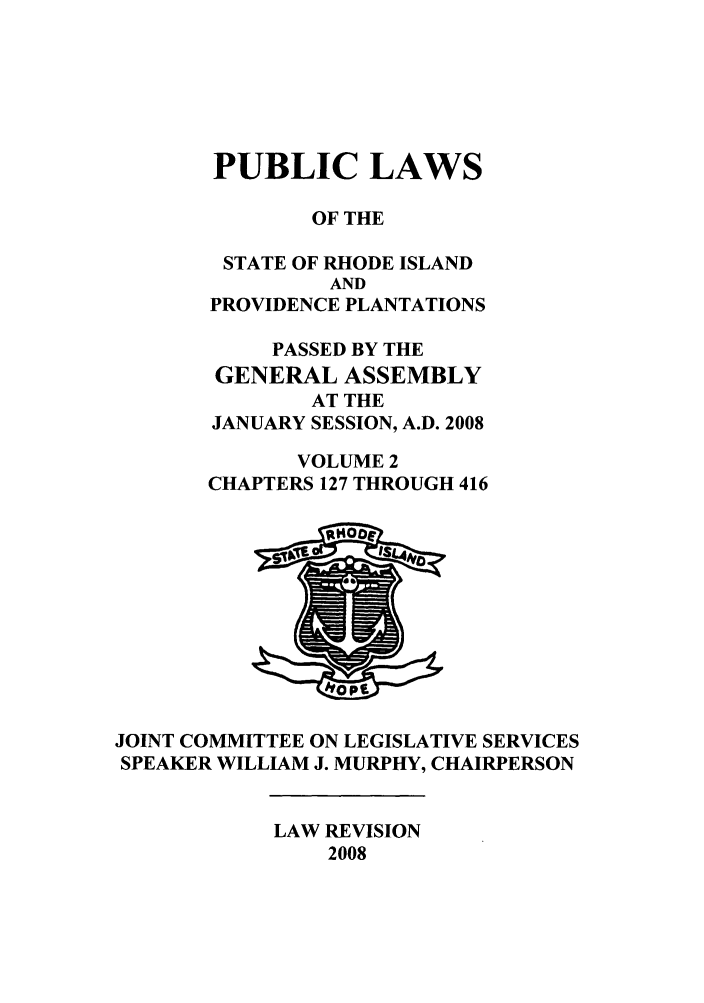 handle is hein.ssl/ssri0055 and id is 1 raw text is: PUBLIC LAWS
OF THE
STATE OF RHODE ISLAND
AND
PROVIDENCE PLANTATIONS
PASSED BY THE
GENERAL ASSEMBLY
AT THE
JANUARY SESSION, A.D. 2008
VOLUME 2
CHAPTERS 127 THROUGH 416

JOINT COMMITTEE ON LEGISLATIVE SERVICES
SPEAKER WILLIAM J. MURPHY, CHAIRPERSON

LAW REVISION
2008


