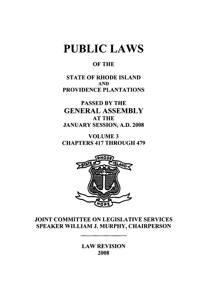 handle is hein.ssl/ssri0056 and id is 1 raw text is: PUBLIC LAWS
OF THE
STATE OF RHODE ISLAND
AND
PROVIDENCE PLANTATIONS
PASSED BY THE
GENERAL ASSEMBLY
AT THE
JANUARY SESSION, A.D. 2008
VOLUME 3
CHAPTERS 417 THROUGH 479

JOINT COMMITTEE ON LEGISLATIVE SERVICES
SPEAKER WILLIAM J. MURPHY, CHAIRPERSON

LAW REVISION
2008


