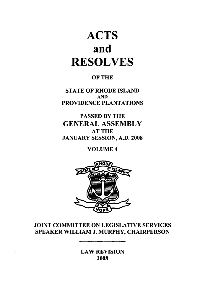 handle is hein.ssl/ssri0057 and id is 1 raw text is: ACTS
and
RESOLVES

OF THE
STATE OF RHODE ISLAND
AND
PROVIDENCE PLANTATIONS
PASSED BY THE
GENERAL ASSEMBLY
AT THE
JANUARY SESSION, A.D. 2008
VOLUME 4

JOINT COMMITTEE ON LEGISLATIVE SERVICES
SPEAKER WILLIAM J. MURPHY, CHAIRPERSON

LAW REVISION
2008


