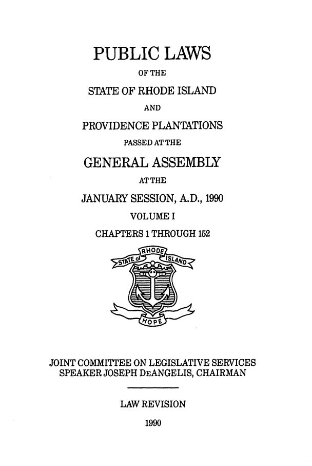 handle is hein.ssl/ssri0058 and id is 1 raw text is: PUBLIC LAWS
OF THE
STATE OF RHODE ISLAND
AND
PROVIDENCE PLANTATIONS
PASSED AT THE
GENERAL ASSEMBLY
AT THE
JANUARY SESSION, A.D., 1990
VOLUME I
CHAPTERS 1 THROUGH 152
JOINT COMMITTEE ON LEGISLATIVE SERVICES
SPEAKER JOSEPH DEANGELIS, CHAIRMAN
LAW REVISION

1990


