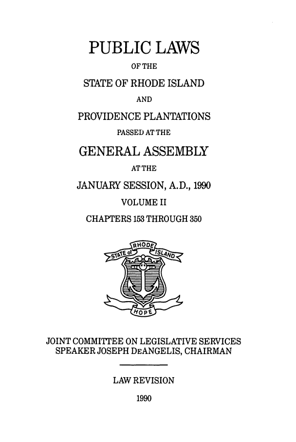 handle is hein.ssl/ssri0059 and id is 1 raw text is: PUBLIC LAWS
OF THE
STATE OF RHODE ISLAND
AND
PROVIDENCE PLANTATIONS
PASSED AT THE
GENERAL ASSEMBLY
AT THE
JANUARY SESSION, A.D., 1990
VOLUME II
CHAPTERS 153 THROUGH 350
JOINT COMMITTEE ON LEGISLATIVE SERVICES
SPEAKER JOSEPH DEANGELIS, CHAIRMAN
LAW REVISION
1990


