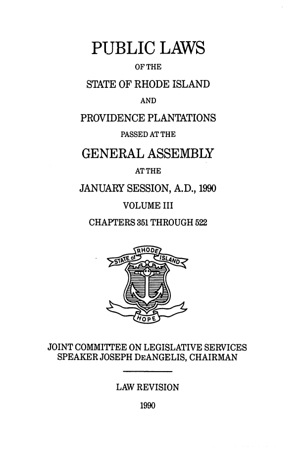 handle is hein.ssl/ssri0060 and id is 1 raw text is: PUBLIC LAWS
OF THE
STATE OF RHODE ISLAND
AND
PROVIDENCE PLANTATIONS
PASSED AT THE
GENERAL ASSEMBLY
ATTHE
JANUARY SESSION, A.D., 1990
VOLUME III
CHAPTERS 351 THROUGH 522
JOINT COMMITTEE ON LEGISLATIVE SERVICES
SPEAKER JOSEPH DEANGELIS, CHAIRMAN
LAW REVISION

1990


