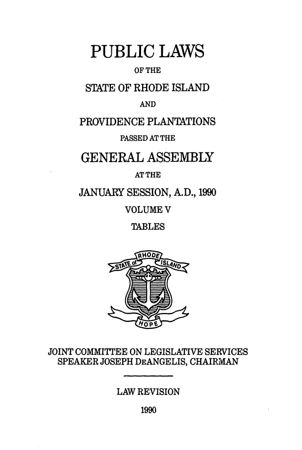 handle is hein.ssl/ssri0062 and id is 1 raw text is: PUBLIC LAWS
OF THE
STATE OF RHODE ISLAND
AND
PROVIDENCE PLANTATIONS
PASSED AT THE
GENERAL ASSEMBLY
AT THE
JANUARY SESSION, A.D., 1990
VOLUME V
TABLES

JOINT COMMITTEE ON LEGISLATIVE SERVICES
SPEAKER JOSEPH DEANGELIS, CHAIRIMAN
LAW REVISION

1990


