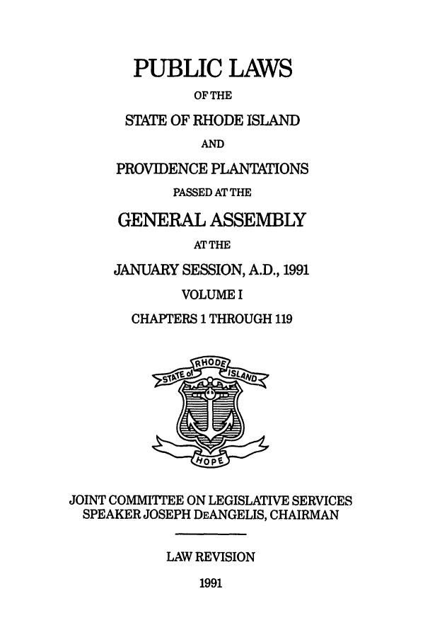 handle is hein.ssl/ssri0064 and id is 1 raw text is: PUBLIC LAWS
OF THE
STATE OF RHODE ISLAND
AND
PROVIDENCE PLANTATIONS
PASSED AT THE
GENERAL ASSEMBLY
AT THE
JANUARY SESSION, A.D., 1991
VOLUME I
CHAPTERS 1 THROUGH 119
JOINT COMMITTEE ON LEGISLATIVE SERVICES
SPEAKER JOSEPH DEANGELIS, CHAIRMAN
LAW REVISION

1991


