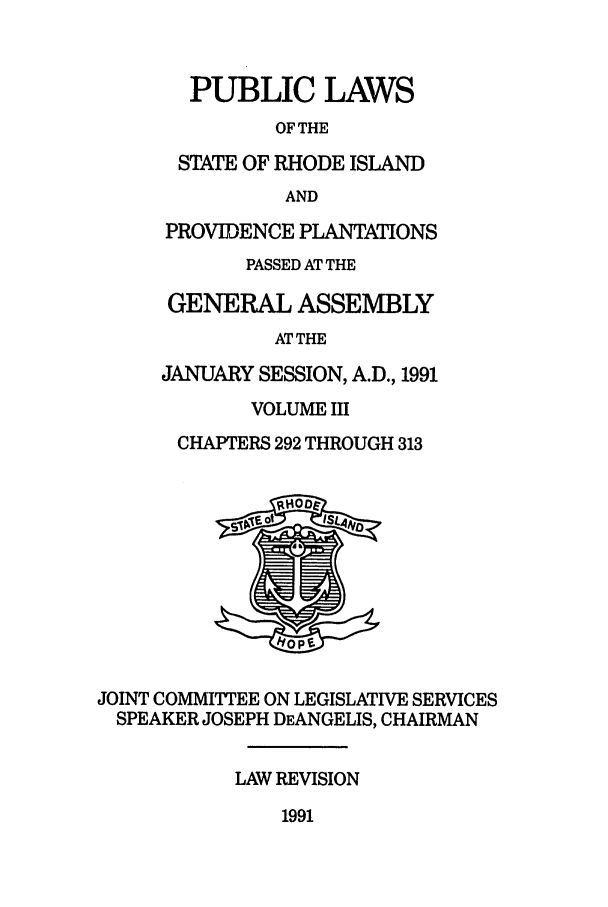 handle is hein.ssl/ssri0066 and id is 1 raw text is: PUBLIC LAWS
OF THE
STATE OF RHODE ISLAND
AND
PROVIDENCE PLANTATIONS
PASSED AT THE
GENERAL ASSEMBLY
ATTHE
JANUARY SESSION, A.D., 1991
VOLUME III
CHAPTERS 292 THROUGH 313
JOINT COMMIITEE ON LEGISLATIVE SERVICES
SPEAKER JOSEPH DEANGELIS, CHAIRMAN
LAW REVISION

1991


