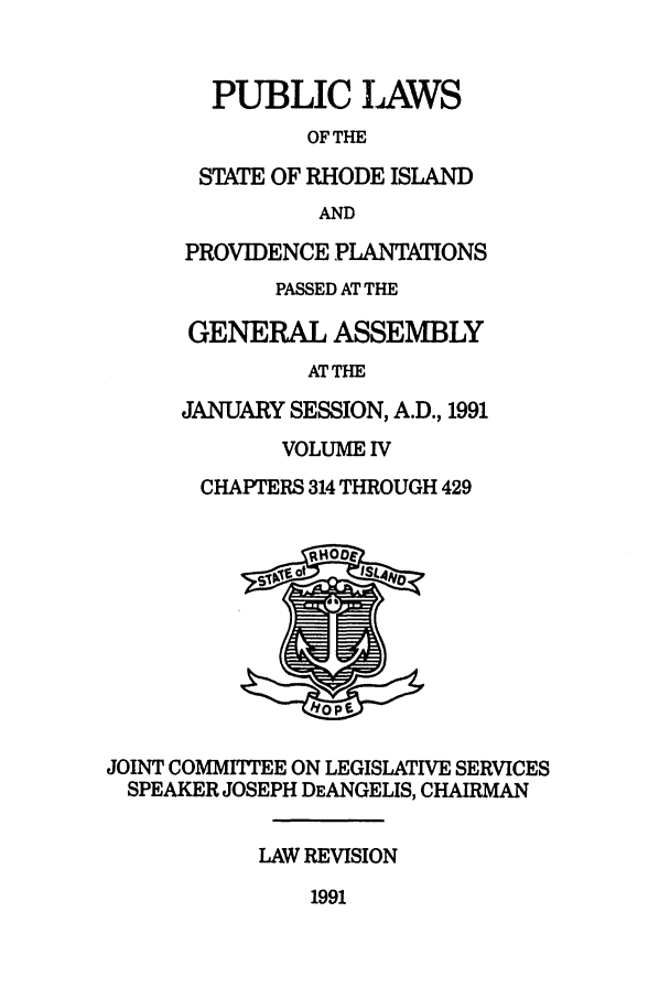 handle is hein.ssl/ssri0067 and id is 1 raw text is: PUBLIC IAWS
OF THE
STATE OF RHODE ISLAND
AND
PROVIDENCE PLANTATIONS
PASSED AT THE
GENERAL ASSEMBLY
ATTHE
JANUARY SESSION, A.D., 1991
VOLUME IV
CHAPTERS 314 THROUGH 429
JOINT COMMITTEE ON LEGISLATIVE SERVICES
SPEAKER JOSEPH DEANGELIS, CHAIRMAN
LAW REVISION

1991


