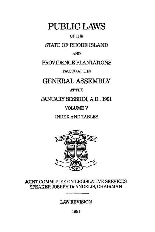 handle is hein.ssl/ssri0068 and id is 1 raw text is: PUBLIC LAWS
OF THE
STATE OF RHODE ISLAND
AND
PROVIDENCE PLANTATIONS
PASSED AT THE
GENERAL ASSEMBLY
AT THE
JANUARY SESSION, A.D., 1991
VOLUME V
INDEX AND TABLES
s~v F Oi EISL  O
JOINT COMM ITTEE ON LEGISLATIVE SERVICES
SPEAKER JOSEPH DEANGELIS, CHAIRMAN
LAW REVISION

1991


