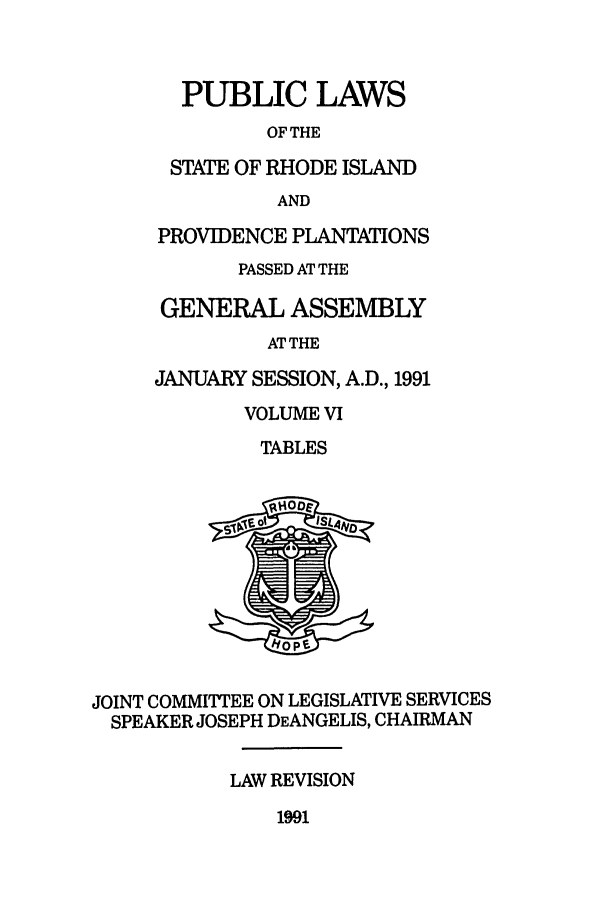 handle is hein.ssl/ssri0069 and id is 1 raw text is: PUBLIC LAWS
OF THE
STATE OF RHODE ISLAND
AND
PROVIDENCE PLANTATIONS
PASSED AT THE
GENERAL ASSEMBLY
ATTHE
JANUARY SESSION, A.D., 1991
VOLUME VI
TABLES
JOINT COMMITTEE ON LEGISLATIVE SERVICES
SPEAKER JOSEPH DEANGELIS, CHAIRMAN
LAW REVISION

1991


