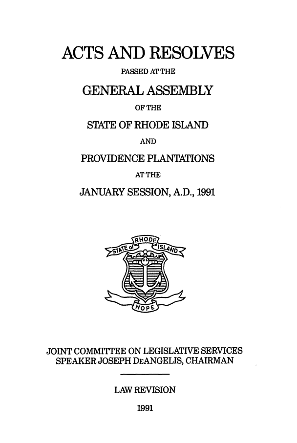 handle is hein.ssl/ssri0070 and id is 1 raw text is: ACTS AND RESOLVES
PASSED AT THE
GENERAL ASSEMBLY
OF THE
STATE OF RHODE ISLAND
AN])
PROVIDENCE PLANTATIONS
AT THE
JANUARY SESSION, A.D., 1991

JOINT COMMITTEE ON LEGISLATIVE SERVICES
SPEAKER JOSEPH DEANGELIS, CHAIRMAN
LAW REVISION

1991


