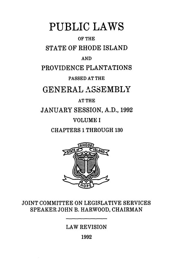 handle is hein.ssl/ssri0071 and id is 1 raw text is: PUBLIC LAWS
OF THE
STATE OF RHODE ISLAND
AND
PROVIDENCE PLANTATIONS
PASSED AT THE
GENERAL ASSEMBLY
AT THE
JANUARY SESSION, A.D., 1992

VOLUME I
CHAPTERS 1 THROUGH 130

JOINT COMMITTEE ON LEGISLATIVE SERVICES
SPEAKER JOHN B. HARWOOD, CHAIRMAN

LAW REVISION

1992


