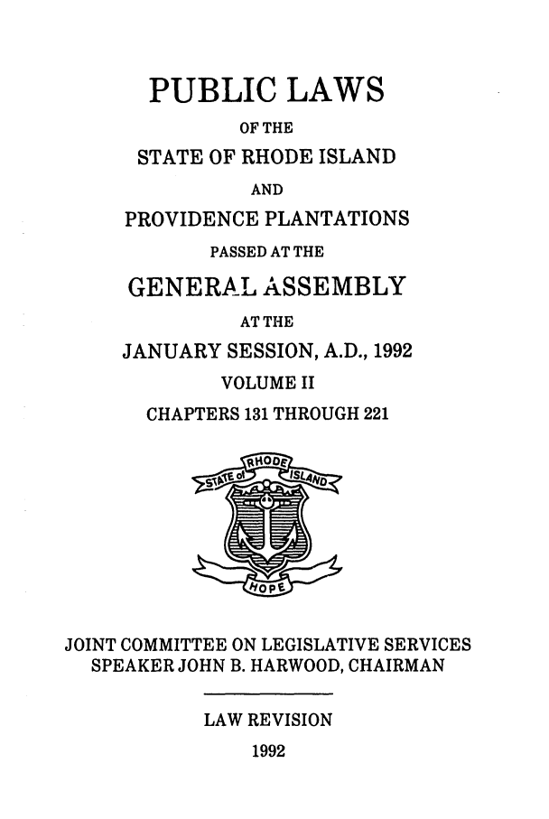 handle is hein.ssl/ssri0072 and id is 1 raw text is: PUBLIC LAWS
OF THE
STATE OF RHODE ISLAND
AND
PROVIDENCE PLANTATIONS
PASSED AT THE
GENERAL ASSEMBLY
AT THE
JANUARY SESSION, A.D., 1992
VOLUME II
CHAPTERS 131 THROUGH 221

JOINT COMMITTEE ON LEGISLATIVE SERVICES
SPEAKER JOHN B. HARWOOD, CHAIRMAN

LAW REVISION

1992



