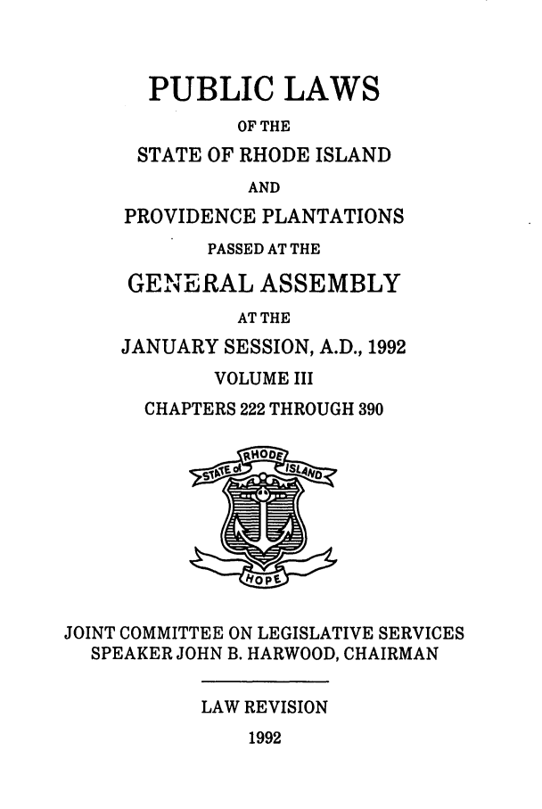 handle is hein.ssl/ssri0073 and id is 1 raw text is: PUBLIC LAWS
OF THE
STATE OF RHODE ISLAND
AND
PROVIDENCE PLANTATIONS
PASSED AT THE
GENERAL ASSEMBLY
AT THE
JANUARY SESSION, A.D., 1992
VOLUME III
CHAPTERS 222 THROUGH 390
JOINT COMMITTEE ON LEGISLATIVE SERVICES
SPEAKER JOHN B. HARWOOD, CHAIRMAN
LAW REVISION
1992


