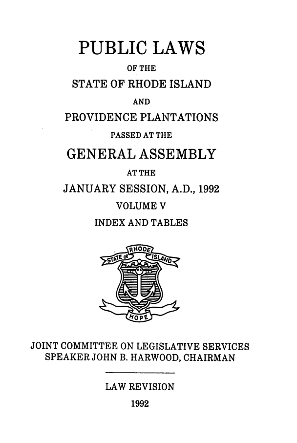 handle is hein.ssl/ssri0075 and id is 1 raw text is: PUBLIC LAWS
OF THE
STATE OF RHODE ISLAND
AND
PROVIDENCE PLANTATIONS
PASSED AT THE
GENERAL ASSEMBLY
AT THE
JANUARY SESSION, A.D., 1992

VOLUME V
INDEX AND TABLES

JOINT COMMITTEE ON LEGISLATIVE SERVICES
SPEAKER JOHN B. HARWOOD, CHAIRMAN

LAW REVISION

1992


