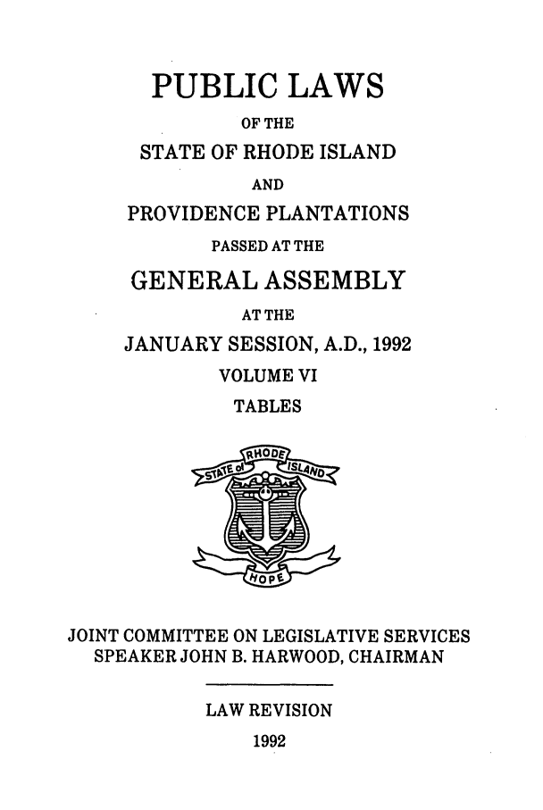 handle is hein.ssl/ssri0076 and id is 1 raw text is: PUBLIC LAWS
OF THE
STATE OF RHODE ISLAND
AND
PROVIDENCE PLANTATIONS
PASSED AT THE
GENERAL ASSEMBLY
AT THE
JANUARY SESSION, A.D., 1992
VOLUME VI
TABLES
JOINT COMMITTEE ON LEGISLATIVE SERVICES
SPEAKER JOHN B. HARWOOD, CHAIRMAN
LAW REVISION
1992



