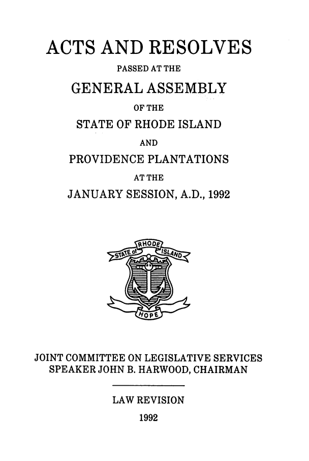 handle is hein.ssl/ssri0077 and id is 1 raw text is: ACTS AND RESOLVES
PASSED AT THE
GENERAL ASSEMBLY
OF THE
STATE OF RHODE ISLAND
AND

PROVIDENCE PLANTATIONS
AT THE
JANUARY SESSION, A.D., 1992

JOINT COMMITTEE ON LEGISLATIVE SERVICES
SPEAKER JOHN B. HARWOOD, CHAIRMAN

LAW REVISION

1992


