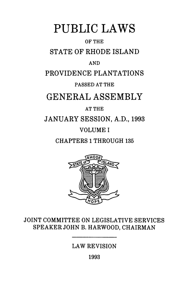 handle is hein.ssl/ssri0078 and id is 1 raw text is: PUBLIC LAWS
OF THE
STATE OF RHODE ISLAND
AND
PROVIDENCE PLANTATIONS
PASSED AT THE
GENERAL ASSEMBLY
AT THE
JANUARY SESSION, A.D., 1993

VOLUME I
CHAPTERS 1 THROUGH 135

JOINT COMMITTEE ON LEGISLATIVE SERVICES
SPEAKER JOHN B. HARWOOD, CHAIRMAN

LAW REVISION

1993


