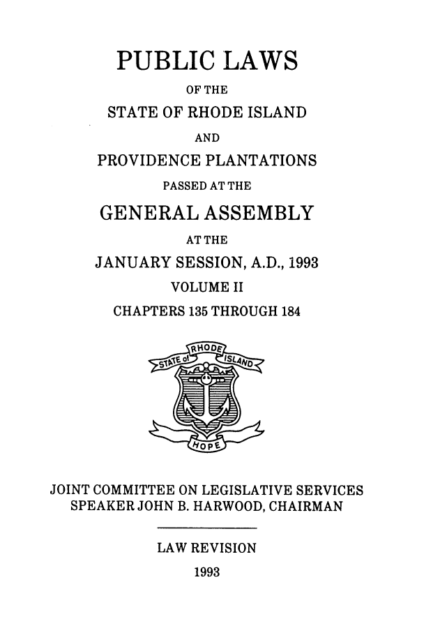 handle is hein.ssl/ssri0079 and id is 1 raw text is: PUBLIC LAWS
OF THE
STATE OF RHODE ISLAND
AND
PROVIDENCE PLANTATIONS
PASSED AT THE
GENERAL ASSEMBLY
AT THE
JANUARY SESSION, A.D., 1993
VOLUME II
CHAPTERS 135 THROUGH 184

JOINT COMMITTEE ON LEGISLATIVE SERVICES
SPEAKER JOHN B. HARWOOD, CHAIRMAN

LAW REVISION

1993


