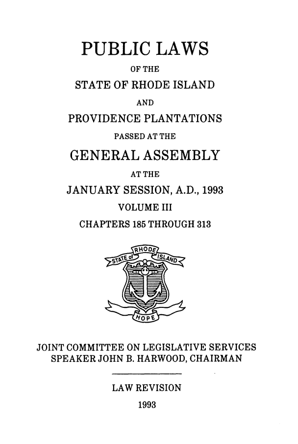 handle is hein.ssl/ssri0080 and id is 1 raw text is: PUBLIC LAWS
OF THE
STATE OF RHODE ISLAND
AND
PROVIDENCE PLANTATIONS
PASSED AT THE
GENERAL ASSEMBLY
AT THE
JANUARY SESSION, A.D., 1993
VOLUME III
CHAPTERS 185 THROUGH 313

JOINT COMMITTEE ON LEGISLATIVE SERVICES
SPEAKER JOHN B. HARWOOD, CHAIRMAN

LAW REVISION

1993


