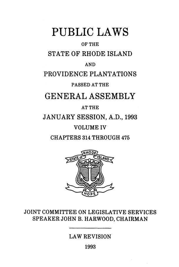 handle is hein.ssl/ssri0081 and id is 1 raw text is: PUBLIC LAWS
OF THE
STATE OF RHODE ISLAND
AND
PROVIDENCE PLANTATIONS
PASSED AT THE
GENERAL ASSEMBLY
AT THE
JANUARY SESSION, A.D., 1993
VOLUME IV
CHAPTERS 314 THROUGH 475
JOINT COMMITTEE ON LEGISLATIVE SERVICES
SPEAKER JOHN B. HARWOOD, CHAIRMAN
LAW REVISION
1993


