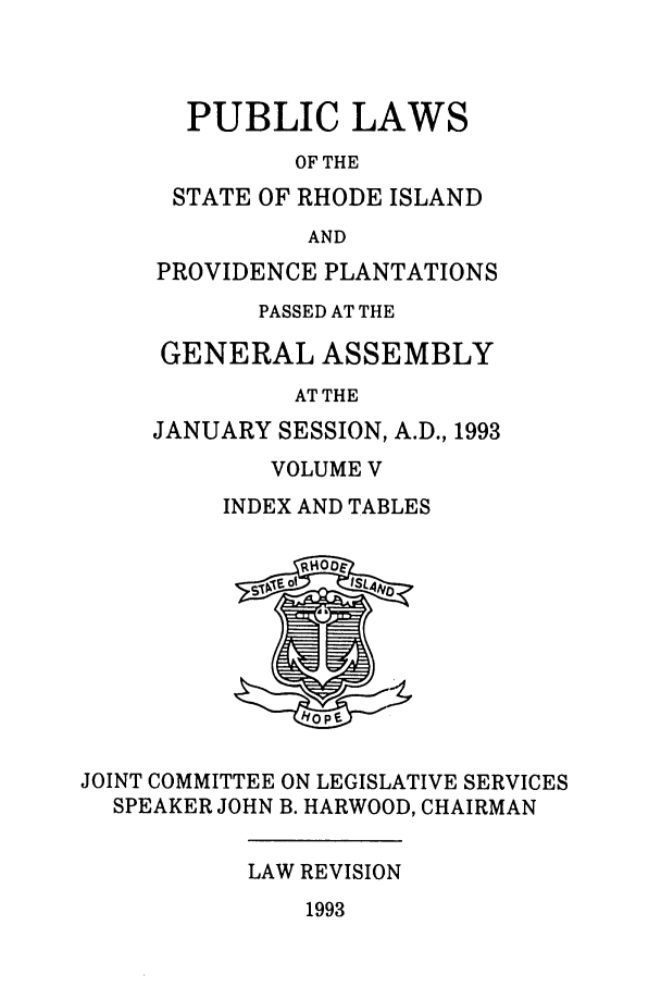 handle is hein.ssl/ssri0082 and id is 1 raw text is: PUBLIC LAWS
OF THE
STATE OF RHODE ISLAND
AND
PROVIDENCE PLANTATIONS
PASSED AT THE
GENERAL ASSEMBLY
AT THE
JANUARY SESSION, A.D., 1993

VOLUME V
INDEX AND TABLES

JOINT COMMITTEE ON LEGISLATIVE SERVICES
SPEAKER JOHN B. HARWOOD, CHAIRMAN

LAW REVISION

1993



