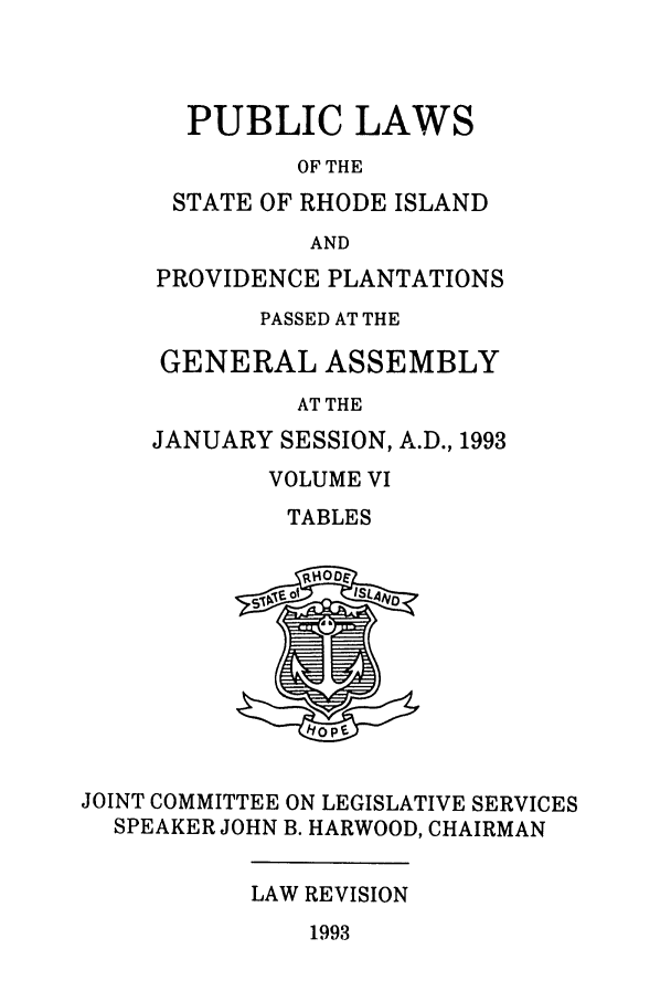 handle is hein.ssl/ssri0083 and id is 1 raw text is: PUBLIC LAWS
OF THE
STATE OF RHODE ISLAND
AND
PROVIDENCE PLANTATIONS
PASSED AT THE
GENERAL ASSEMBLY
AT THE
JANUARY SESSION, A.D., 1993

VOLUME VI
TABLES

JOINT COMMITTEE ON LEGISLATIVE SERVICES
SPEAKER JOHN B. HARWOOD, CHAIRMAN

LAW REVISION

1993


