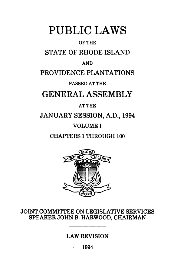 handle is hein.ssl/ssri0085 and id is 1 raw text is: PUBLIC LAWS
OF THE
STATE OF RHODE ISLAND
AND
PROVIDENCE PLANTATIONS
PASSED AT THE
GENERAL ASSEMBLY
AT THE
JANUARY SESSION, A.D., 1994

VOLUME I
CHAPTERS 1 THROUGH 100

JOINT.COMMITTEE ON LEGISLATIVE SERVICES
SPEAKER JOHN B. HARWOOD, CHAIRMAN
LAW REVISION

1994


