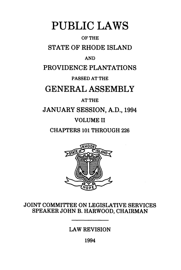 handle is hein.ssl/ssri0086 and id is 1 raw text is: PUBLIC LAWS
OF THE
STATE OF RHODE ISLAND
AND
PROVIDENCE PLANTATIONS
PASSED AT THE
GENERAL ASSEMBLY
AT THE
JANUARY SESSION, A.D., 1994
VOLUME II
CHAPTERS 101 THROUGH 226

JOINT COMMITTEE ON LEGISLATIVE SERVICES
SPEAKER JOHN B. HARWOOD, CHAIRMAN
LAW REVISION

1994


