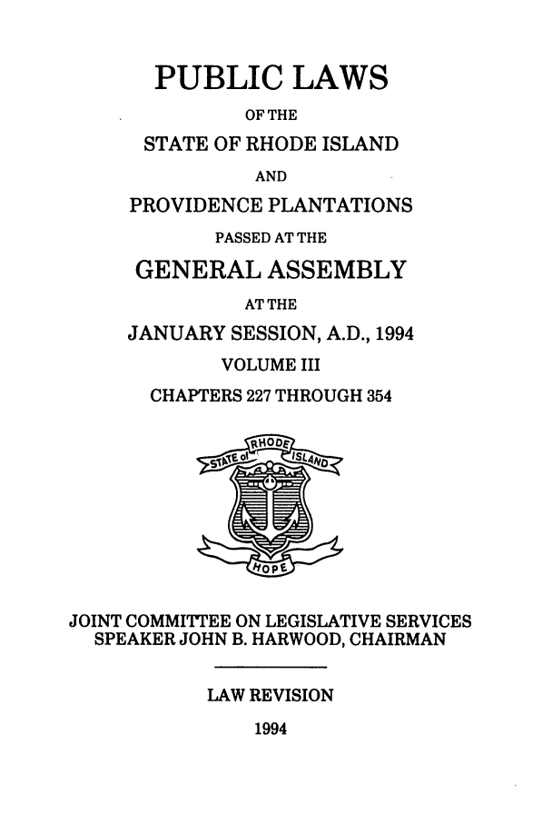 handle is hein.ssl/ssri0087 and id is 1 raw text is: PUBLIC LAWS
OF THE
STATE OF RHODE ISLAND
AND
PROVIDENCE PLANTATIONS
PASSED AT THE
GENERAL ASSEMBLY
AT THE
JANUARY SESSION, A.D., 1994
VOLUME III
CHAPTERS 227 THROUGH 354

JOINT COMMITTEE ON LEGISLATIVE SERVICES
SPEAKER JOHN B. HARWOOD, CHAIRMAN
LAW REVISION

1994


