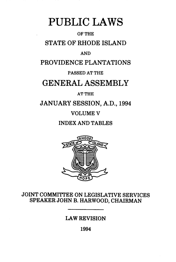 handle is hein.ssl/ssri0089 and id is 1 raw text is: PUBLIC LAWS
OF THE
STATE OF RHODE ISLAND
AND
PROVIDENCE PLANTATIONS
PASSED AT THE
GENERAL ASSEMBLY
AT THE
JANUARY SESSION, A.D., 1994
VOLUME V
INDEX AND TABLES
JOINT COMMITTEE ON LEGISLATIVE SERVICES
SPEAKER JOHN B. HARWOOD, CHAIRMAN
LAW REVISION

1994


