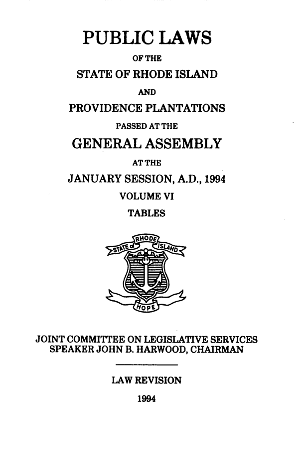 handle is hein.ssl/ssri0090 and id is 1 raw text is: PUBLIC LAWS
OF THE
STATE OF RHODE ISLAND
AND
PROVIDENCE PLANTATIONS
PASSED AT THE
GENERAL ASSEMBLY
AT THE
JANUARY SESSION, A.D., 1994
VOLUME VI
TABLES
JOINT COMMITTEE ON LEGISLATIVE SERVICES
SPEAKER JOHN B. HARWOOD, CHAIRMAN
LAW REVISION

1994


