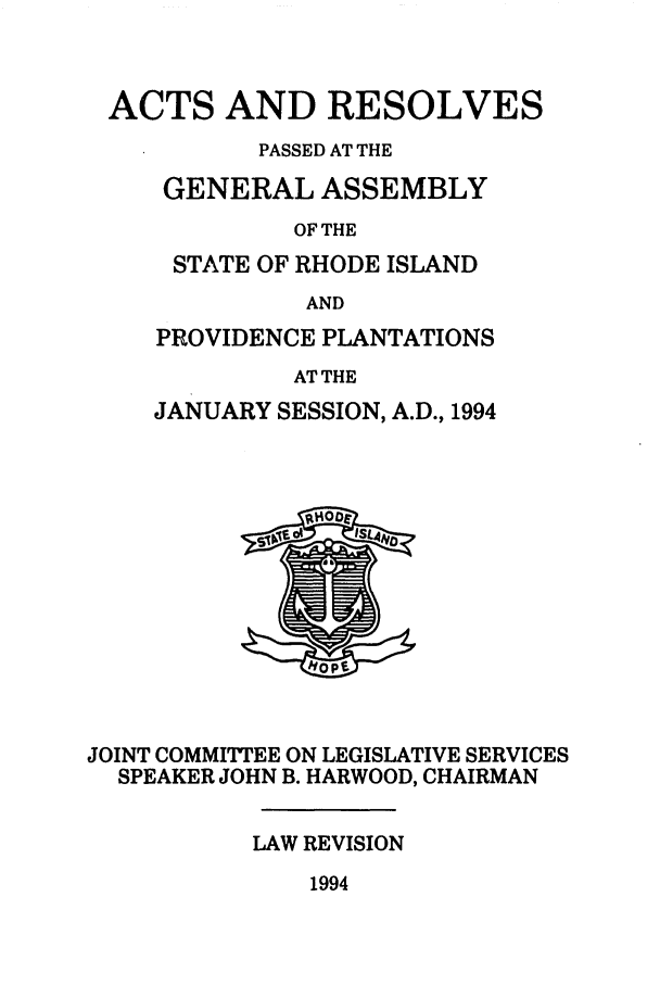handle is hein.ssl/ssri0091 and id is 1 raw text is: ACTS AND RESOLVES
PASSED AT THE
GENERAL ASSEMBLY
OF THE
STATE OF RHODE ISLAND
AND

PROVIDENCE PLANTATIONS
AT THE
JANUARY SESSION, A.D., 1994

JOINT COMMITTEE ON LEGISLATIVE SERVICES
SPEAKER JOHN B. HARWOOD, CHAIRMAN
LAW REVISION

1994


